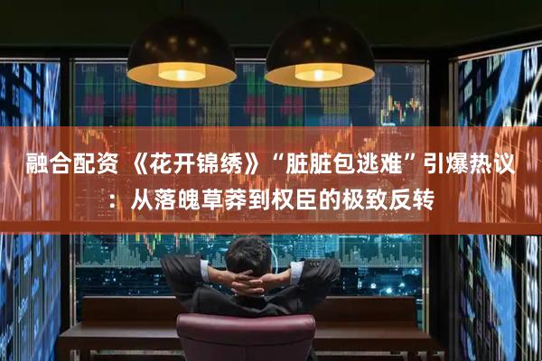 融合配资 《花开锦绣》“脏脏包逃难”引爆热议：从落魄草莽到权臣的极致反转