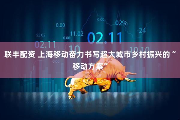 联丰配资 上海移动奋力书写超大城市乡村振兴的“移动方案”