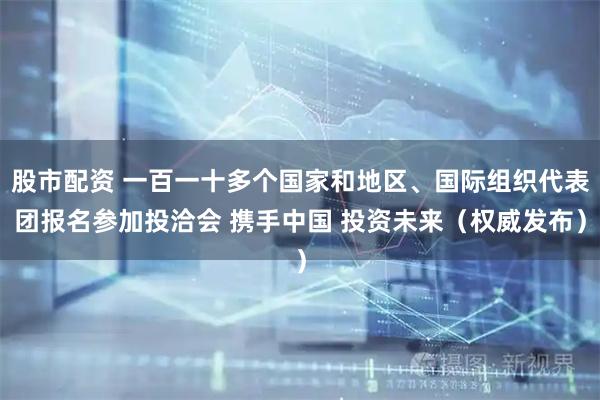股市配资 一百一十多个国家和地区、国际组织代表团报名参加投洽会 携手中国 投资未来（权威发布）
