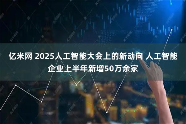 亿米网 2025人工智能大会上的新动向 人工智能企业上半年新增50万余家
