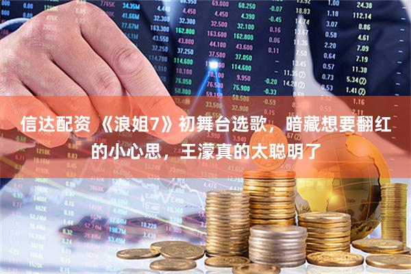 信达配资 《浪姐7》初舞台选歌，暗藏想要翻红的小心思，王濛真的太聪明了
