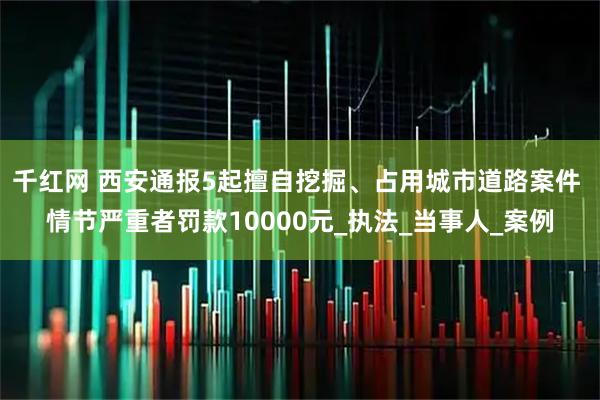 千红网 西安通报5起擅自挖掘、占用城市道路案件 情节严重者罚款10000元_执法_当事人_案例