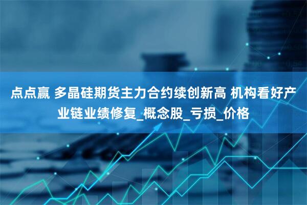 点点赢 多晶硅期货主力合约续创新高 机构看好产业链业绩修复_概念股_亏损_价格