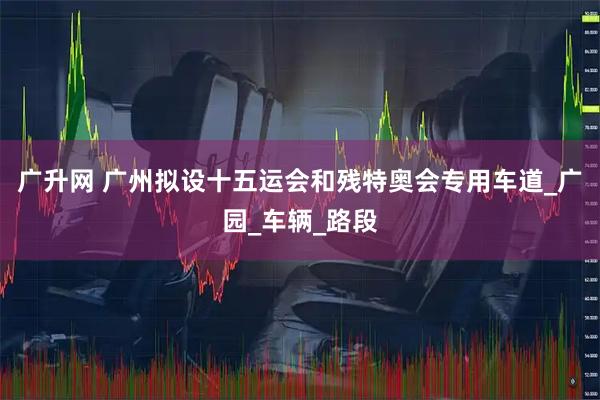 广升网 广州拟设十五运会和残特奥会专用车道_广园_车辆_路段