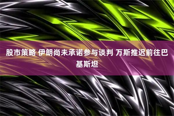 股市策略 伊朗尚未承诺参与谈判 万斯推迟前往巴基斯坦