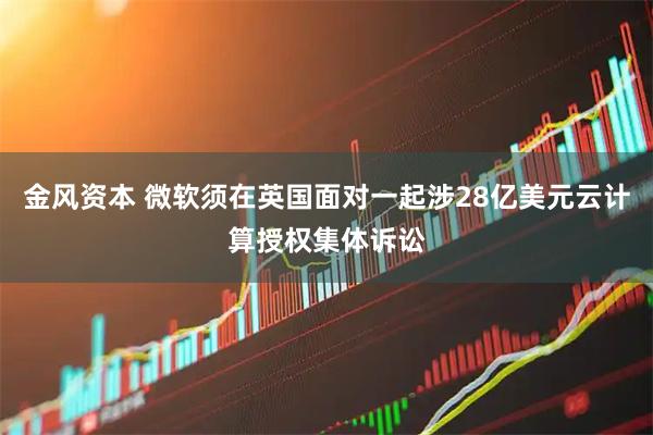 金风资本 微软须在英国面对一起涉28亿美元云计算授权集体诉讼