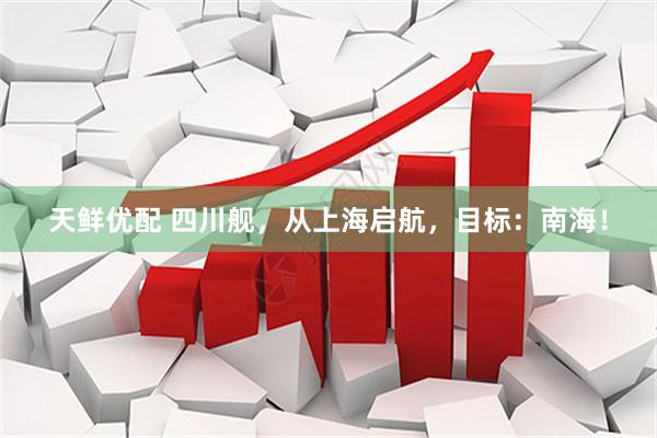 天鲜优配 四川舰，从上海启航，目标：南海！
