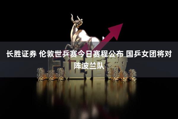 长胜证券 伦敦世乒赛今日赛程公布 国乒女团将对阵波兰队