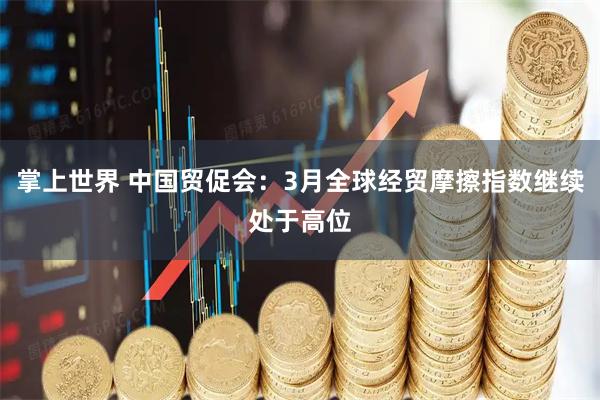 掌上世界 中国贸促会：3月全球经贸摩擦指数继续处于高位