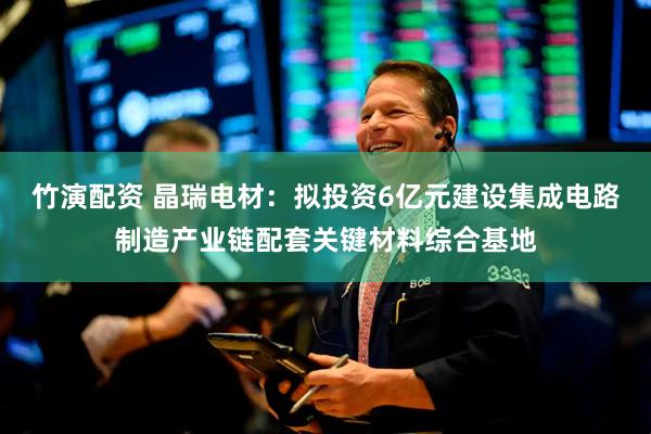 竹演配资 晶瑞电材：拟投资6亿元建设集成电路制造产业链配套关键材料综合基地